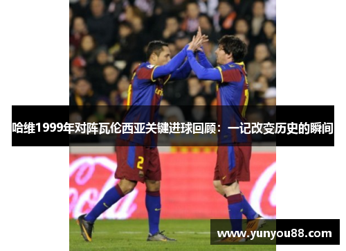 哈维1999年对阵瓦伦西亚关键进球回顾：一记改变历史的瞬间