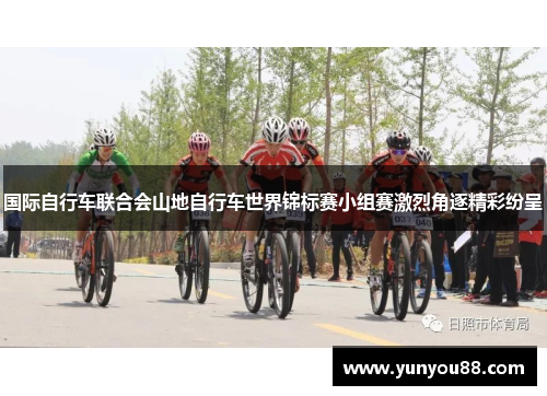 国际自行车联合会山地自行车世界锦标赛小组赛激烈角逐精彩纷呈