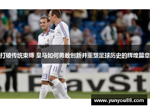 打破传统束缚 皇马如何勇敢创新并重塑足球历史的辉煌篇章