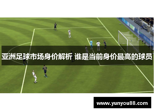 亚洲足球市场身价解析 谁是当前身价最高的球员