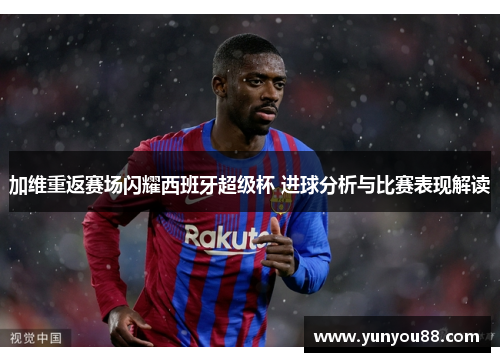 加维重返赛场闪耀西班牙超级杯 进球分析与比赛表现解读