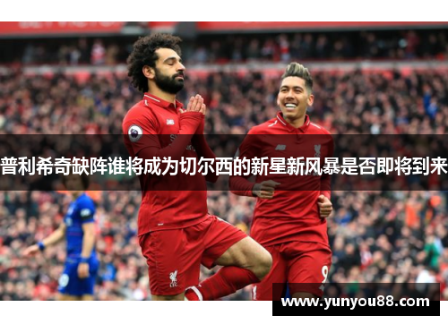 普利希奇缺阵谁将成为切尔西的新星新风暴是否即将到来
